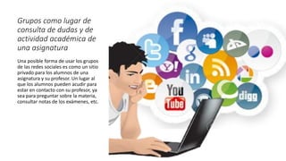Grupos como lugar de
consulta de dudas y de
actividad académica de
una asignatura
Una posible forma de usar los grupos
de las redes sociales es como un sitio
privado para los alumnos de una
asignatura y su profesor. Un lugar al
que los alumnos pueden acudir para
estar en contacto con su profesor, ya
sea para preguntar sobre la materia,
consultar notas de los exámenes, etc.
 