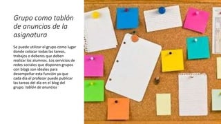 Grupo como tablón
de anuncios de la
asignatura
Se puede utilizar el grupo como lugar
donde colocar todas las tareas,
trabajos o deberes que deben
realizar los alumnos. Los servicios de
redes sociales que disponen grupos
con blogs son ideales para
desempeñar esta función ya que
cada día el profesor puede publicar
las tareas del día en el blog del
grupo. tablón de anuncios
 