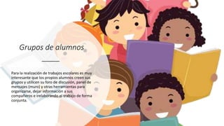 Grupos de alumnos
Para la realización de trabajos escolares es muy
interesante que los propios alumnos creen sus
grupos y utilicen su foro de discusión, panel de
mensajes (muro) y otras herramientas para
organizarse, dejar información a sus
compañeros e irelaborando el trabajo de forma
conjunta.
 