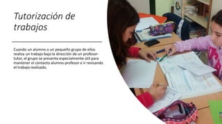 Tutorización de
trabajos
Cuando un alumno o un pequeño grupo de ellos
realiza un trabajo bajo la dirección de un profesor-
tutor, el grupo se presenta especialmente útil para
mantener el contacto alumno-profesor e ir revisando
el trabajo realizado.
 