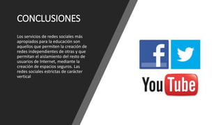 CONCLUSIONES
Los servicios de redes sociales más
apropiados para la educación son
aquellos que permiten la creación de
redes independientes de otras y que
permitan el aislamiento del resto de
usuarios de Internet, mediante la
creación de espacios seguros. Las
redes sociales estrictas de carácter
vertical
 