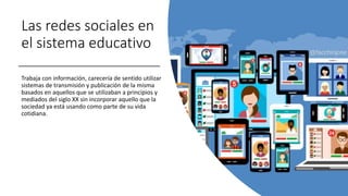 Las redes sociales en
el sistema educativo
Trabaja con información, carecería de sentido utilizar
sistemas de transmisión y publicación de la misma
basados en aquellos que se utilizaban a principios y
mediados del siglo XX sin incorporar aquello que la
sociedad ya está usando como parte de su vida
cotidiana.
 