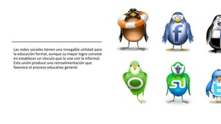 Las redes sociales tienen una innegable utilidad para
la educación formal, aunque su mayor logro consiste
en establecer un vínculo que la une con la informal.
Esta unión produce una retroalimentación que
favorece el proceso educativo general.
 
