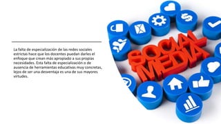 La falta de especialización de las redes sociales
estrictas hace que los docentes puedan darles el
enfoque que crean más apropiado a sus propias
necesidades. Esta falta de especialización o de
ausencia de herramientas educativas muy concretas,
lejos de ser una desventaja es una de sus mayores
virtudes.
 