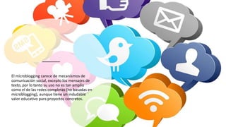 El microblogging carece de mecanismos de
comunicación social, excepto los mensajes de
texto, por lo tanto su uso no es tan amplio
como el de las redes completas (no basadas en
microblogging), aunque tiene un indudable
valor educativo para proyectos concretos.
 