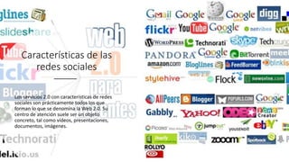 Características de las
redes sociales
Los servicios 2.0 con características de redes
sociales son prácticamente todos los que
forman lo que se denomina la Web 2.0. Su
centro de atención suele ser un objeto
concreto, tal como vídeos, presentaciones,
documentos, imágenes.
 