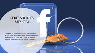 REDES SOCIALES
ESTRICTAS
Este tipo de redes son las que presentan un
mayor valor en su aplicación educativa debido
a su inespecificidad, con lo que se pueden
adaptar libremente según las necesidades.
 