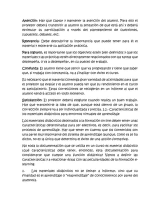 Atención: Hay que captar y mantener la atención del alumno. Para ello el
profesor deberá transmitir al alumno la sensación de que está ahí y deberá
estimular su participación a través del planteamiento de cuestiones,
supuestos, debates, etc.
Relevancia: Debe descubrirle la importancia que puede tener para él el
material y mostrarle su aplicación práctica.
Para lograrlo, es importante que los objetivos estén bien definidos y que los
materiales y las prácticas estén directamente relacionados con las tareas que
desempeña, o va a desempeñar, en su puesto de trabajo.
Confianza: El alumno tiene que sentir que va progresando y tiene que saber
que, si trabaja con constancia, va a finalizar con éxito el curso.
Es necesario que el material contenga gran variedad de actividades para que
el profesor las evalúe y el alumno pueda ver que su rendimiento en el curso
es satisfactorio. Estas correcciones se recogerán en un informe al que el
alumno tendrá acceso en todo momento.
Satisfacción: El profesor deberá elogiarle cuando realiza un buen trabajo.
Hay que transmitirle la idea de que, aunque está dentro de un grupo, la
corrección siempre va a ser individualizada y precisa. 1.2.- Características de
los materiales didácticos para entornos virtuales de aprendizaje
Los materiales didácticos destinados a la formación on line deben tener unas
características determinadas para ser efectivos, es decir, para facilitar los
procesos de aprendizaje. Hay que tener en cuenta que los contenidos son
una parte muy importante del sistema de aprendizaje (aunque, como ya se ha
dicho, no es la única que determina el éxito de una acción formativa).
No toda la documentación que se utiliza en un curso es material didáctico
¿qué características debe tener, entonces, esta documentación para
considerarse que cumple una función didáctica? Vamos a definir las
características y a relacionar éstas con las peculiaridades de la formación e-
learning.
1. Los materiales didácticos no se limitan a informar, sino que su
finalidad es el aprendizaje o “reaprendizaje” de conocimientos por parte del
alumno/a.
 