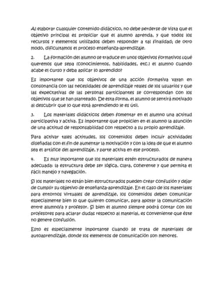 Al elaborar cualquier contenido didáctico, no debe perderse de vista que el
objetivo principal es propiciar que el alumno aprenda, y que todos los
recursos y elementos utilizados deben responder a tal finalidad; de otro
modo, dificultamos el proceso enseñanza-aprendizaje.
2. La formación del alumno se traduce en unos objetivos formativos ¿qué
queremos que sepa (conocimientos, habilidades, etc.) el alumno cuando
acabe el curso y deba aplicar lo aprendido?
Es importante que los objetivos de una acción formativa vayan en
consonancia con las necesidades de aprendizaje reales de los usuarios y que
las expectativas de las personas participantes se correspondan con los
objetivos que se han planteado. De esta forma, el alumno se sentirá motivado
al descubrir que lo que está aprendiendo le es útil.
3. Los materiales didácticos deben fomentar en el alumno una actitud
participativa y activa. Es importante que propicien en el alumno la asunción
de una actitud de responsabilidad con respecto a su propio aprendizaje.
Para activar tales actitudes, los contenidos deben incluir actividades
diseñadas con el fin de aumentar la motivación y con la idea de que el alumno
sea el artífice del aprendizaje, y parte activa en ese proceso.
4. Es muy importante que los materiales estén estructurados de manera
adecuada: la estructura debe ser lógica, clara, coherente y que permita el
fácil manejo y navegación.
Si los materiales no están bien estructurados pueden crear confusión y dejar
de cumplir su objetivo de enseñanza-aprendizaje. En el caso de los materiales
para entornos virtuales de aprendizaje, los contenidos deben comunicar
especialmente bien lo que quieren comunicar, para apoyar la comunicación
entre alumno/a y profesor. Si bien el alumno siempre podrá contar con los
profesores para aclarar dudas respecto al material, es conveniente que éste
no genere confusión.
Esto es especialmente importante cuando se trata de materiales de
autoaprendizaje, donde los elementos de comunicación son menores.
 