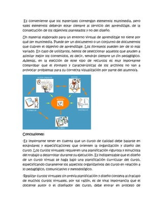 Es conveniente que los materiales contengan elementos multimedia, pero
tales elementos deberán estar siempre al servicio del aprendizaje, de la
consecución de los objetivos planteados y no del diseño.
Un material elaborado para un entorno virtual de aprendizaje no tiene por
qué ser multimedia. Puede ser un documento o un conjunto de documentos
que cubren el objetivo de aprendizaje. Los formatos pueden ser de lo más
variado. En caso de utilizarlos, hemos de seleccionar aquellos que ayuden a
asimilar mejor los contenidos, es decir, tendrán siempre un fin pedagógico.
Además, en la elección de este tipo de recursos es muy importante
comprobar que el formato y características de los archivos no van a
provocar problemas para su correcta visualización por parte del alumno/a.
Conclusiones:
-Es importante tener en cuenta que un curso de calidad debe basarse en
estándares y especificaciones que orienten la organización y diseño del
curso. Los cursos virtuales requieren una planificación rigurosa y minuciosa
del trabajo a desarrollar durante su ejecución. Es indispensable que el diseño
de un curso virtual se haga bajo una planificación curricular del curso,
especificando claramente los aspectos organizativos del curso en relación a
lo pedagógico, comunicativo y metodológico.
-Realizar cursos virtuales sin previa planificación y diseño conlleva al fracaso
de muchos cursos virtuales, por tal razón, es de vital importancia que el
docente autor o el diseñador del curso, debe entrar en proceso de
 