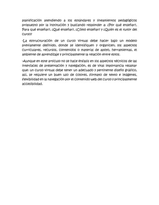 planificación atendiendo a los estándares y lineamientos pedagógicos
propuesto por la institución y buscando responder a: ¿Por qué enseñar?,
Para qué enseñar?, ¿Qué enseñar?, ¿Cómo enseñar? y ¿Quién es el tutor del
curso?
-La estructuración de un curso virtual debe hacer bajo un modelo
previamente definido, donde se identifiquen y organicen; los aspectos
curriculares, recursos, contenidos o material de apoyo, herramientas, el
ambiente de aprendizaje y principalmente la relación entre estos.
-Aunque en este articulo no se hace énfasis en los aspectos técnicos de las
interfaces de presentación y navegación, es de vital importancia resaltar
que: un curso virtual debe tener un adecuado y pertinente diseño gráfico,
así, se requiere un buen uso de colores, formato de texto e imágenes,
flexibilidad en la navegación por el contenido web del curso y principalmente
accesibilidad.
 