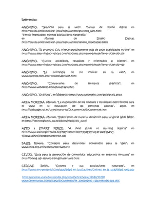 Referencias:
ANÓNIMO, “Gráficos para la web”, Manual de diseño digital en
http://platea.pntic.mec.es/~jmas/manual/html/graficos_web.html
“Textos impecables: normas básicas de la tipografía”
en Manual de Diseño Digital,
http://platea.pntic.mec.es/~jmas/manual/html/textos_impecables.html
ANÓNIMO, “El proyecto Clic ofrece gratuitamente más de 1000 actividades no-line” en
http://www.elearningworkshops.com/modules.php?name=News&file=article&sid=274
ANÓNIMO, “Cursos accesibles, reusables y orientados al cliente”, en
http://www.elearningworkshops.com/modules.php?name=News&file=article&sid=429
ANÓNIMO, “La psicología de los colores en la web”, en
www.papyros.com.ar/articulos/Abril/05.html
ANÓNIMO, “Comparativa de formatos gráficos”, en
http://www.webestilo.com/guia/graf4.php3
ANÓNIMO, “Gráficos”, en Webestilo http://www.webestilo.com/guia/graf1.php3
AREA MOREIRA, Manuel, “La elaboración de los módulos y materiales electrónicos para
el www en la educación de las personas adultas”, 2000, en
http://webpages.ull.es/users/manarea/Documentos/documento8.htm
AREA MOREIRA, Manuel, “Elaboración de material didáctico para la World Wide Web”,
en http://tecnologiaedu.us.es/bibliovir/pdf/dic_2.pdf
ASTD y SMART FORCE, “A field guide to learning objects” en
http://www.learningcircuits.org/NR/rdonlyres/17DB7DB7-0E67-480F-BA5C-
4D0A2336529D/1091/smartforce.pdf
BASSI, Roxana, “Consejos para desarrollar contenidos para la Web”, en
www.links.org.ar/infoteca/escriweb.rtf
CEVUG, “Guía para la generación de contenidos educativos en entornos virtuales” en
http://cevug.ugr.es/web-cevug/materiales.html
CERCAS, Emilio, “Colores y sus asociaciones naturales”, en
http://www.entraenlared.com/usabilidad_en_buscadores/colores_en_la_usabilidad_web.asp
https://revistas.unal.edu.co/index.php/email/article/view/12624/13230
www.centrourbal.com/sicat2/documentos/74_2007102450_r13p3-04a-dt1-spa.doc
 