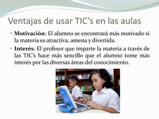 Ventajas de usar TIC’s en las aulas
 Motivación: El alumno se encontrará más motivado si
la materia es atractiva, amena y divertida.
 Interés: El profesor que imparte la materia a través de
las TIC’s hace más sencillo que el alumno tome más
interés por las diversas áreas del conocimiento.
 