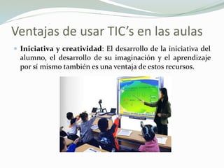 Ventajas de usar TIC’s en las aulas
 Iniciativa y creatividad: El desarrollo de la iniciativa del
alumno, el desarrollo de su imaginación y el aprendizaje
por sí mismo también es una ventaja de estos recursos.
 