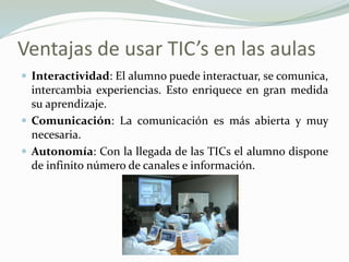 Ventajas de usar TIC’s en las aulas
 Interactividad: El alumno puede interactuar, se comunica,
intercambia experiencias. Esto enriquece en gran medida
su aprendizaje.
 Comunicación: La comunicación es más abierta y muy
necesaria.
 Autonomía: Con la llegada de las TICs el alumno dispone
de infinito número de canales e información.
 
