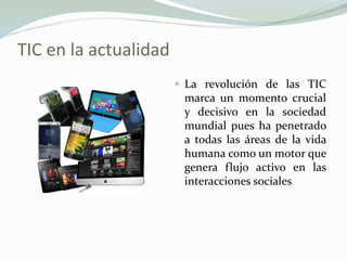 TIC en la actualidad
 La revolución de las TIC
marca un momento crucial
y decisivo en la sociedad
mundial pues ha penetrado
a todas las áreas de la vida
humana como un motor que
genera flujo activo en las
interacciones sociales
 