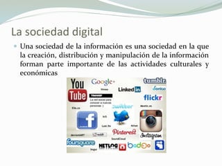 La sociedad digital
 Una sociedad de la información es una sociedad en la que
la creación, distribución y manipulación de la información
forman parte importante de las actividades culturales y
económicas
 
