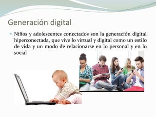 Generación digital
 Niños y adolescentes conectados son la generación digital
hiperconectada, que vive lo virtual y digital como un estilo
de vida y un modo de relacionarse en lo personal y en lo
social
 