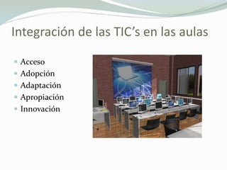 Integración de las TIC’s en las aulas
 Acceso
 Adopción
 Adaptación
 Apropiación
 Innovación
 