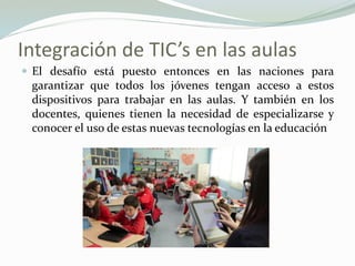 Integración de TIC’s en las aulas
 El desafío está puesto entonces en las naciones para
garantizar que todos los jóvenes tengan acceso a estos
dispositivos para trabajar en las aulas. Y también en los
docentes, quienes tienen la necesidad de especializarse y
conocer el uso de estas nuevas tecnologías en la educación
 