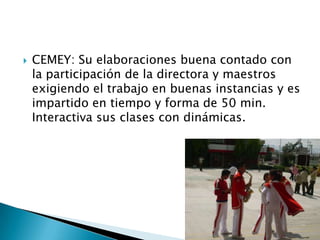 CEMEY: Su elaboraciones buena contado con la participación de la directora y maestros exigiendo el trabajo en buenas instancias y es impartido en tiempo y forma de 50 min. Interactiva sus clases con dinámicas.