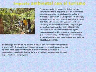 Frecuentemente los proyectos de turismo son
                                           comparativamente pequeños y, al ser examinados
                                           para sus potenciales impactos ambientales, a
                                           menudo se colocan en la Categoría B. Sin embargo,
                                           merecen atención en el Libro de Consulta, primero,
                                           debido la estrecha relación que existe entre el
                                           turismo y la calidad del ambiente; y segundo, por
                                           los muchos nexos que hay entre el desarrollo
                                           turístico y otros sectores en la misma región.
                                           Los aspectos del ambiente natural y sociocultural
                                           que constituyen importantes recursos turísticos,
                                           atraen a la gente por su valor estético, recreativo o
                                           educativo/científico.

Sin embargo, muchos de los mismos aspectos son particularmente sensibles
a la alteración debido a las actividades humanas. Los impactos negativos que
resultan de un desarrollo turístico inadecuadamente planificado e
incontrolado, pueden fácilmente dañar a los mismos ambientes de los cuales
depende el éxito del proyecto.
 