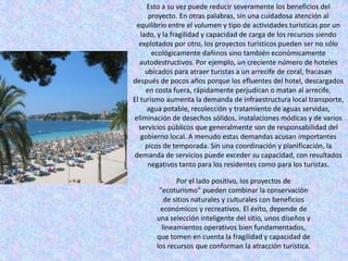 Esto a su vez puede reducir severamente los beneficios del
      proyecto. En otras palabras, sin una cuidadosa atención al
 equilibrio entre el volumen y tipo de actividades turísticas por un
   lado, y la fragilidad y capacidad de carga de los recursos siendo
  explotados por otro, los proyectos turísticos pueden ser no sólo
       ecológicamente dañinos sino también económicamente
   autodestructivos. Por ejemplo, un creciente número de hoteles
     ubicados para atraer turistas a un arrecife de coral, fracasan
después de pocos años porque los efluentes del hotel, descargados
     en costa fuera, rápidamente perjudican o matan al arrecife.
El turismo aumenta la demanda de infraestructura local transporte,
     agua potable, recolección y tratamiento de aguas servidas,
eliminación de desechos sólidos, instalaciones módicas y de varios
  servicios públicos que generalmente son de responsabilidad del
   gobierno local. A menudo estas demandas acusan importantes
     picos de temporada. Sin una coordinación y planificación, la
demanda de servicios puede exceder su capacidad, con resultados
      negativos tanto para los residentes como para los turistas.

              Por el lado positivo, los proyectos de
        "ecoturismo" pueden combinar la conservación
          de sitios naturales y culturales con beneficios
        económicos y recreativos. El éxito, depende de
       una selección inteligente del sitio, unos diseños y
         lineamientos operativos bien fundamentados,
       que tomen en cuenta la fragilidad y capacidad de
       los recursos que conforman la atracción turística.
 