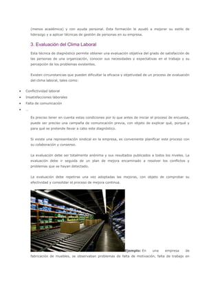 (menos académica) y con ayuda personal. Esta formación le ayudó a mejorar su estilo de
liderazgo y a aplicar técnicas de gestión de personas en su empresa.
3. Evaluación del Clima Laboral
Esta técnica de diagnóstico permite obtener una evaluación objetiva del grado de satisfacción de
las personas de una organización, conocer sus necesidades y expectativas en el trabajo y su
percepción de los problemas existentes.
Existen circunstancias que pueden dificultar la eficacia y objetividad de un proceso de evaluación
del clima laboral, tales como:
 Conflictividad laboral
 Insatisfacciones laborales
 Falta de comunicación
 …
Es preciso tener en cuenta estas condiciones por lo que antes de iniciar el proceso de encuesta,
puede ser preciso una campaña de comunicación previa, con objeto de explicar qué, porqué y
para qué se pretende llevar a cabo este diagnóstico.
Si existe una representación sindical en la empresa, es conveniente planificar este proceso con
su colaboración y consenso.
La evaluación debe ser totalmente anónima y sus resultados publicados a todos los niveles. La
evaluación debe ir seguida de un plan de mejora encaminado a resolver los conflictos y
problemas que se hayan detectado.
La evaluación debe repetirse una vez adoptadas las mejoras, con objeto de comprobar su
efectividad y consolidar el proceso de mejora continua.
Ejemplo: En una empresa de
fabricación de muebles, se observaban problemas de falta de motivación, falta de trabajo en
 
