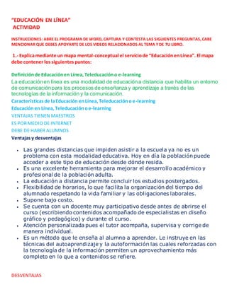 “EDUCACIÓN EN LÍNEA” 
ACTIVIDAD 
INSTRUCCIONES: ABRE EL PROGRAMA DE WORD, CAPTURA Y CONTESTA LAS SIGUIENTES PREGUNTAS, CABE 
MENCIONAR QUE DEBES APOYARTE DE LOS VIDEOS RELACIONADOS AL TEMA Y DE TU LIBRO. 
1.- Explica mediante un mapa mental-conceptual el servicio de “Educación en Línea”. El mapa 
debe contener los siguientes puntos: 
Definición de Educación en Línea, Teleducación o e-learning 
La educación en línea es una modalidad de educación a distancia que habilita un entorno 
de comunicación para los procesos de enseñanza y aprendizaje a través de las 
tecnologías de la información y la comunicación. 
Características de la Educación en Línea, Teleducación o e-learning 
Educación en Línea, Teleducación o e-learning 
VENTAJAS TIENEN MAESTROS 
ES POR MEDIO DE INTERNET 
DEBE DE HABER ALUMNOS 
Ventajas y desventajas 
 Las grandes distancias que impiden asistir a la escuela ya no es un 
problema con esta modalidad educativa. Hoy en día la población puede 
acceder a este tipo de educación desde dónde resida. 
 Es una excelente herramienta para mejorar el desarrollo académico y 
profesional de la población adulta. 
 La educación a distancia permite concluir los estudios postergados. 
 Flexibilidad de horarios, lo que facilita la organización del tiempo del 
alumnado respetando la vida familiar y las obligaciones laborales. 
 Supone bajo costo. 
 Se cuenta con un docente muy participativo desde antes de abrirse el 
curso (escribiendo contenidos acompañado de especialistas en diseño 
gráfico y pedagógico) y durante el curso. 
 Atención personalizada pues el tutor acompaña, supervisa y corrige de 
manera individual. 
 Es un método que le enseña al alumno a aprender. Le instruye en las 
técnicas del autoaprendizaje y la autoformación las cuales reforzadas con 
la tecnología de la información permiten un aprovechamiento más 
completo en lo que a contenidos se refiere. 
DESVENTAJAS 
 