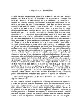 Ensayo sobre el Poder Electoral
El poder electoral en Venezuela actualmente es ejercido por el consejo nacional
electoral como ente rector principal, este cuenta con organismos subordinados a su
cargo los cuales son: la junta electoral nacional, la comisión de registro civil y
electoral y la comisión política y financiamiento, este órgano debe cumplir con una
serie de funciones que han sido establecidas, entre ellas podemos mencionar:
reglamentar las leyes electorales, formular su presupuesto, declarar la nulidad total
o parcial de las elecciones, la organización, vigilancia y administración de las
elecciones y referendos, mantener y supervisar al registro electoral y al registro civil,
organizar las elecciones de todos los organismos públicos y debe organizar y velar
por la inscripción y registro de las organizaciones con fines políticos; este debe
garantizar a su vez la igualdad, confiabilidad, imparcialidad, eficacia y transparencia
en los procesos electorales, ya que cuenta con las características adecuadas para
lograr su objetivo, de esta manera entre ellas tenemos que esta se caracteriza por
su independencia orgánica, autonomía funcional y presupuestaria, imparcialidad y
sobretodo la participación ciudadana el cual realiza un papel muy importante dentro
de este; así como también cabe destacar que este órgano deberá estar interpretado
por 5 personas que no estén vinculados a organizaciones con fines políticos, de los
cuales 3 de ellos deben ser postulados por la sociedad civil, 1 por la facultad de
ciencias jurídicas y políticas de las universidades nacionales y 1 por el poder
ciudadano, cada uno de los 3 designados por la sociedad civil tendrá 6 suplentes y
cada designados por la facultad de ciencias jurídicas y políticas de las universidades
nacionales y el poder ciudadano tendrán 2 suplentes. Actualmente estos cargos son
ejercidos por: Tibisay Lucena como presidenta del consejo nacional electoral y de
la junta nacional electoral, Sandra Ruzza como vice-presidenta del consejo nacional
electoral y presidenta de la comisión de registro civil y electoral, Luis Rondón como
presidente de la comisión de participación política y financiamiento, Socorro
Hernández como miembro de la junta electoral nacional y de las facultades de
ciencias jurídicas y políticas de las universidades nacionales, Roberto Mirabal como
consultas jurídico y Tania Cardiet como miembro de la comisión de participación
política y financiamiento y miembro de la comisión de registro civil y electoral.
A continuación empezaremos a desglosar de forma breve cada uno de sus
órganos subordinados:
La Junta Electoral Nacional, es aquella que se encarga de la dirección, supervisión
y control de los actos relativos al desarrollo de los procesos electorales y de los
referendos, este tiene como funciones fundamentales la planificación y ejecución de
todos los actos relativos a la elección de los cargos de representación popular de
los poderes públicos, proponer las circunscripciones electorales, establecer el
número y ubicación de los centros de votación y de las mesas electorales y elaborar
la lista de elegibles a cumplir con el servicio electoral; también podemos encontrar
dentro de este sus organismos electorales subalternos como los son: las juntas
 