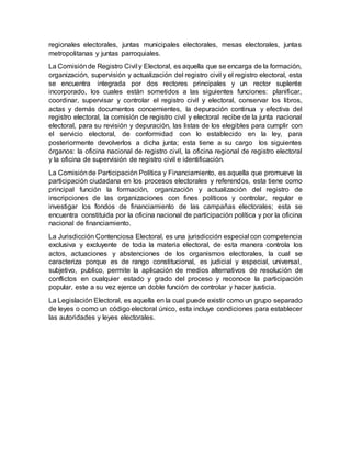 regionales electorales, juntas municipales electorales, mesas electorales, juntas
metropolitanas y juntas parroquiales.
La Comisiónde Registro Civil y Electoral, es aquella que se encarga de la formación,
organización, supervisión y actualización del registro civil y el registro electoral, esta
se encuentra integrada por dos rectores principales y un rector suplente
incorporado, los cuales están sometidos a las siguientes funciones: planificar,
coordinar, supervisar y controlar el registro civil y electoral, conservar los libros,
actas y demás documentos concernientes, la depuración continua y efectiva del
registro electoral, la comisión de registro civil y electoral recibe de la junta nacional
electoral, para su revisión y depuración, las listas de los elegibles para cumplir con
el servicio electoral, de conformidad con lo establecido en la ley, para
posteriormente devolverlos a dicha junta; esta tiene a su cargo los siguientes
órganos: la oficina nacional de registro civil, la oficina regional de registro electoral
y la oficina de supervisión de registro civil e identificación.
La Comisiónde Participación Política y Financiamiento, es aquella que promueve la
participación ciudadana en los procesos electorales y referendos, esta tiene como
principal función la formación, organización y actualización del registro de
inscripciones de las organizaciones con fines políticos y controlar, regular e
investigar los fondos de financiamiento de las campañas electorales; esta se
encuentra constituida por la oficina nacional de participación política y por la oficina
nacional de financiamiento.
La Jurisdicción Contenciosa Electoral, es una jurisdicción especial con competencia
exclusiva y excluyente de toda la materia electoral, de esta manera controla los
actos, actuaciones y abstenciones de los organismos electorales, la cual se
caracteriza porque es de rango constitucional, es judicial y especial, universal,
subjetivo, publico, permite la aplicación de medios alternativos de resolución de
conflictos en cualquier estado y grado del proceso y reconoce la participación
popular, este a su vez ejerce un doble función de controlar y hacer justicia.
La Legislación Electoral, es aquella en la cual puede existir como un grupo separado
de leyes o como un código electoral único, esta incluye condiciones para establecer
las autoridades y leyes electorales.
 