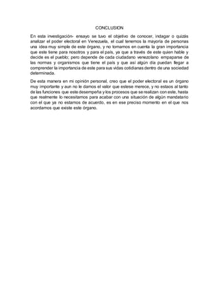 CONCLUSION
En esta investigación- ensayo se tuvo el objetivo de conocer, indagar o quizás
analizar el poder electoral en Venezuela, el cual tenemos la mayoría de personas
una idea muy simple de este órgano, y no tomamos en cuenta la gran importancia
que este tiene para nosotros y para el país, ya que a través de este quien hable y
decide es el pueblo; pero depende de cada ciudadano venezolano empaparse de
las normas y organismos que tiene el país y que así algún día puedan llegar a
comprender la importancia de este para sus vidas cotidianas dentro de una sociedad
determinada.
De esta manera en mi opinión personal, creo que el poder electoral es un órgano
muy importante y aun no le damos el valor que estese merece, y no estaos al tanto
de las funciones que este desempeña y los procesos que se realizan con este, hasta
que realmente lo necesitamos para acabar con una situación de algún mandatario
con el que ya no estamos de acuerdo, es en ese preciso momento en el que nos
acordamos que existe este órgano.
 
