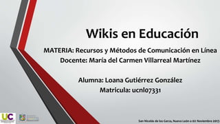 Wikis en Educación
MATERIA: Recursos y Métodos de Comunicación en Línea
Docente: María del Carmen Villarreal Martínez
Alumna: Loana Gutiérrez González
Matricula: ucnl07331
San Nicolás de los Garza, Nuevo León a 02 Noviembre 2017.
 
