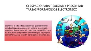 C) ESPACIO PARA REALIZAR Y PRESENTAR
TAREAS/PORTAFOLIOS ELECTRÓNICO
Las tareas o artefactos académicos que realizan los
estudiantes para aprender, en solitario o en grupo,
pueden colgarse en un wiki para ulterior revisión, para
su evaluación por parte de profesores y/o los propios
compañeros, para revisión por expertos externos, etc.
 