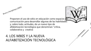4. LOS WIKIS Y LA NUEVA
ALFABETIZACIÓN TECNOLÓGICA
Proponen el uso de wikis en educación como espacios de
comunicación para desarrollar algunas de las habilidades
y, sobre todo, actitudes, de un nuevo tipo de
alfabetización tecnológica que denominan “crítica,
colaborativa y creativa
 