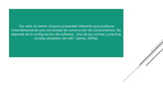 “los wikis no tienen ninguna propiedad inherente que produzca
instantáneamente una comunidad de construcción de conocimientos. No
depende de la configuración del software... sino de las normas y prácticas
sociales alrededor del wiki” (James, 2004a).
 