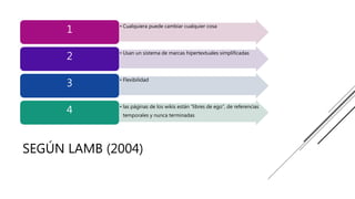 SEGÚN LAMB (2004)
• Cualquiera puede cambiar cualquier cosa
1
• Usan un sistema de marcas hipertextuales simplificadas
2
• Flexibilidad
3
• las páginas de los wikis están “libres de ego”, de referencias
temporales y nunca terminadas
4
 