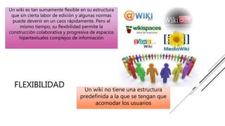 FLEXIBILIDAD Un wiki no tiene una estructura
predefinida a la que se tengan que
acomodar los usuarios
Un wiki es tan sumamente flexible en su estructura
que sin cierta labor de edición y algunas normas
puede devenir en un caos rápidamente. Pero al
mismo tiempo, su flexibilidad permite la
construcción colaborativa y progresiva de espacios
hipertextuales complejos de información
 