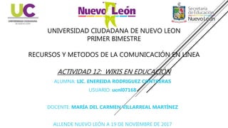 UNIVERSIDAD CIUDADANA DE NUEVO LEON
PRIMER BIMESTRE
RECURSOS Y METODOS DE LA COMUNICACIÓN EN LINEA
ACTIVIDAD 12: WIKIS EN EDUCACIÓN
ALUMNA: LIC. ENEREIDA RODRIGUEZ CONTRERAS
USUARIO: ucnl07168
DOCENTE: MARÍA DEL CARMEN VILLARREAL MARTÍNEZ
ALLENDE NUEVO LEÓN A 19 DE NOVIEMBRE DE 2017
 