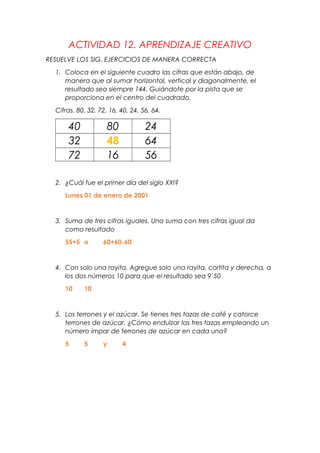 ACTIVIDAD 12. APRENDIZAJE CREATIVO
RESUELVE LOS SIG. EJERCICIOS DE MANERA CORRECTA
1. Coloca en el siguiente cuadro las cifras que están abajo, de
manera que al sumar horizontal, vertical y diagonalmente, el
resultado sea siempre 144. Guiándote por la pista que se
proporciona en el centro del cuadrado.
Cifras. 80, 32, 72, 16, 40, 24, 56, 64.
40 80 24
32 48 64
72 16 56
2. ¿Cuál fue el primer día del siglo XXI?
Lunes 01 de enero de 2001
3. Suma de tres cifras iguales. Una suma con tres cifras igual da
como resultado
55+5 o 60+60-60
4. Con solo una rayita. Agregue solo una rayita, cortita y derecha, a
los dos números 10 para que el resultado sea 9`50
10 10
5. Los terrones y el azúcar. Se tienes tres tazas de café y catorce
terrones de azúcar. ¿Cómo endulzar las tres tazas empleando un
número impar de terrones de azúcar en cada una?
5 5 y 4
 