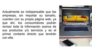 Actualmente es indispensable que las
empresas, sin importar su tamaño,
cuenten con su propia página web, ya
que ahí, los consumidores podrán
revisar toda la información acerca de
sus productos y/o servicios y es el
primer contacto directo que tendrán
con ella.
 