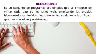 Es un conjunto de programas coordinados que se encargan de
visitar cada uno de los sitios web, empleando los propios
hipervínculos contenidos para crear un índice de todas las páginas
que han sido leídas y registradas.
BUSCADORES
 