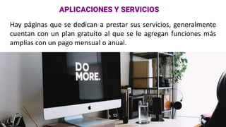 Hay páginas que se dedican a prestar sus servicios, generalmente
cuentan con un plan gratuito al que se le agregan funciones más
amplias con un pago mensual o anual.
APLICACIONES Y SERVICIOS
 