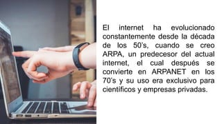 El internet ha evolucionado
constantemente desde la década
de los 50’s, cuando se creo
ARPA, un predecesor del actual
internet, el cual después se
convierte en ARPANET en los
70’s y su uso era exclusivo para
científicos y empresas privadas.
 