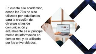 En cuanto a lo académico,
desde los 70’s ha sido
utilizado por estudiantes
para la creación de
diversos sitios de
comunicación y
actualmente es el principal
medio de información en
tiempo real y es utilizado
por las universidades.
 