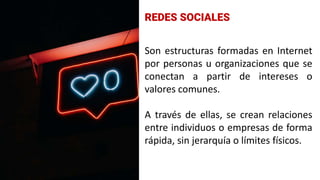 Son estructuras formadas en Internet
por personas u organizaciones que se
conectan a partir de intereses o
valores comunes.
A través de ellas, se crean relaciones
entre individuos o empresas de forma
rápida, sin jerarquía o límites físicos.
REDES SOCIALES
 
