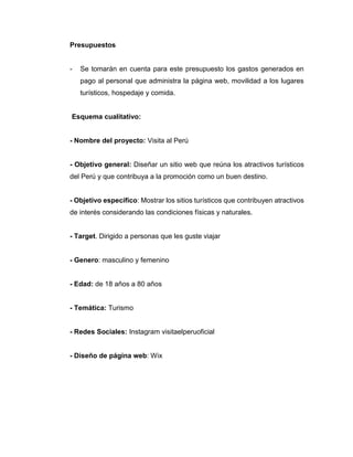 Presupuestos
- Se tomarán en cuenta para este presupuesto los gastos generados en
pago al personal que administra la página web, movilidad a los lugares
turísticos, hospedaje y comida.
Esquema cualitativo:
- Nombre del proyecto: Visita al Perú
- Objetivo general: Diseñar un sitio web que reúna los atractivos turísticos
del Perú y que contribuya a la promoción como un buen destino.
- Objetivo específico: Mostrar los sitios turísticos que contribuyen atractivos
de interés considerando las condiciones físicas y naturales.
- Target. Dirigido a personas que les guste viajar
- Genero: masculino y femenino
- Edad: de 18 años a 80 años
- Temática: Turismo
- Redes Sociales: Instagram visitaelperuoficial
- Diseño de página web: Wix
 