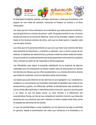 la diversidad de objetos, plantas, animales, personas o cosas que encuentren y las
peguen en una mitad de cartulina, colocando al finalizar su nombre y el tema
“Diversidad”.
Los retos que los niños enfrentaron es el identificar que cada persona es distinta y
que de igual forma su manera de pensar, vestir, los gustos también lo son, al mismo
tiempo que todo en el mundo es diferente, como en los animales, objetos, la flora y
hasta en los diversos cambios de clima, pero que se debe querer y respetar cada
uno de estos mismos.
Los retos que en lo personal enfrente es que tuve que tener buen dominio del tema
para presentar la información y mantener su atención, que un tema a pesar de ser
extenso, lo explicara de manera breve y precisa a modo de aclarar todas las dudas,
ya que durante los cuestionamientos que se les presentaron a los alumnos surgieron
mas y siempre se debe de dar respuesta a dichas preguntas.
Las dificultades para lograr el propósito establecido fue la ausencia de algunos
materiales que con anticipación se habían pedido, pero se solucionaron al cambiar
los recortes por dibujos que los niños representaron a su manera de todo lo diverso
que existe en el planeta, como los ejemplos antes mencionados.
Los logros que pude observar en los alumnos es que agregaron a su vocabulario y
ampliaron su conocimiento con la palabra diversidad al identificar que hasta en los
pensamientos y gustos, son diferentes, también al retroalimentar esta actividad con
una en donde ellos aprendían a describirse sobre como son, que es lo que les gusta
y no hacer, lo que les gusta comer, su color favorito y a diferencias sus
características físicas con las de sus compañeros haciendo mención que todas las
personas por muy diversas que sean merecen el mismo respeto tanto física como
el respetar las opiniones de los demás.
Lo que me permitió llegar a esos resultados con los alumnos fue toda la actividad
en general, desde la presentación del video que introducía a la diversidad y el
 