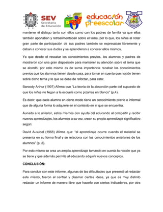 mantener el dialogo tanto con ellos como con los padres de familia ya que ellos
también aportaban y retroalimentaban sobre el tema, por lo que, los niños al notar
gran parte de participación de sus padres también se expresaban libremente y
daban a conocer sus dudas y se aprendieron a conocer ellos mismos.
Ya que desde el rescatar los conocimientos previos, los alumnos y padres de
mostraron con una gran disposición para mantener su atención sobre el tema que
se abordó, por esto mismo es de suma importancia recabar los conocimientos
previos que los alumnos tienen desde casa, para tomar en cuenta que noción tienen
sobre dicho tema y lo que se debe de reforzar, para esto:
Baroody Arthur (1997) Afirma que “La teoría de la absorción parte del supuesto de
que los niños no llegan a la escuela como pizarras en blanco” (p.4).
Es decir; que cada alumno en cierto modo tiene un conocimiento previo e informal
que de alguna forma lo adquiere en el contexto en el que se encuentra.
Aunado a lo anterior, estos mismos con ayuda del educando al compartir y recibir
nuevos aprendizajes, los alumnos a su vez, crean su propio aprendizaje significativo
según:
David Ausubel (1968) Afirma que: “el aprendizaje ocurre cuando el material se
presenta en su forma final y se relaciona con los conocimientos anteriores de los
alumnos” (p. 2).
Por esto mismo se crea un amplio aprendizaje tomando en cuenta lo noción que ya
se tiene y que además permite al educando adquirir nuevos conceptos.
CONCLUSIÓN:
Para concluir con este informe, algunas de las dificultades que presenté al redactar
este mismo, fueron el centrar y plasmar ciertas ideas, ya que es muy distinto
redactar un informe de manera libre que hacerlo con ciertos indicadores, por otra
 