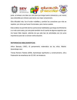 parte, el enlazar una idea con otra para que tenga buena coherencia y así mismo
sea entendible por el lector para tener una mejor comprensión.
Otra dificultad más, fue el evitar muletillas y cambiar los conectores que más se
repetían, por otros que fueran funcionales, pero menos usados.
Este análisis me permitió darme cuenta de las habilidades que tengo al enfrentarme
a un reto como este y por otra parte también me di cuenta de algunos aspectos que
me hacen falta mejorar, además de que este tipo de actividades son de suma
importancia para dar a conocer cierta situación.
REFERENCIAS BIBLIOGRÁFICAS:
Arthur Baroody (1997), El pensamiento matemático de los niños, Madrid:
Aprendizaje visor.
Trenas Romero Fabiola (2009), Aprendizaje significativo y constructivismo, (S/L)
Federación de enseñanza de CC.OO. de Andalucía.
 